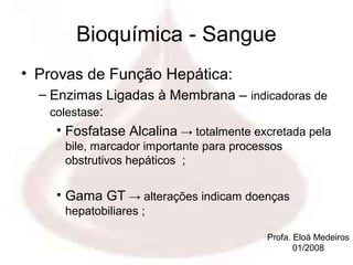 Bioquímica - Sangue
• Provas de Função Hepática:
  – Enzimas Ligadas à Membrana – indicadoras de
    colestase:
     • Fosfatase Alcalina → totalmente excretada pela
      bile, marcador importante para processos
      obstrutivos hepáticos ;


     • Gama GT → alterações indicam doenças
      hepatobiliares ;

                                           Profa. Eloá Medeiros
                                                  01/2008
 