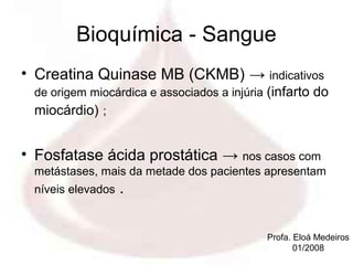 Bioquímica - Sangue
• Creatina Quinase MB (CKMB) → indicativos
 de origem miocárdica e associados a injúria (infarto do
 miocárdio) ;


• Fosfatase ácida prostática → nos casos com
 metástases, mais da metade dos pacientes apresentam
 níveis elevados   .

                                            Profa. Eloá Medeiros
                                                   01/2008
 