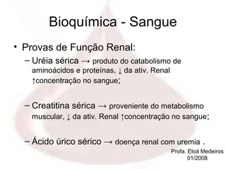 Bioquímica - Sangue
• Provas de Função Renal:
  – Uréia sérica → produto do catabolismo de
   aminoácidos e proteínas, ↓ da ativ. Renal
   ↑concentração no sangue;


  – Creatitina sérica → proveniente do metabolismo
   muscular, ↓ da ativ. Renal ↑concentração no sangue;


  – Ácido úrico sérico → doença renal com uremia .
                                               Profa. Eloá Medeiros
                                                      01/2008
 