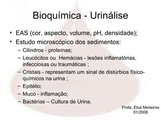 Bioquímica - Urinálise
• EAS (cor, aspecto, volume, pH, densidade);
• Estudo microscópico dos sedimentos:
  – Cilindros - proteínas;
  – Leucócitos ou Hemácias - lesões inflamatórias,
    infecciosas ou traumáticas ;
  – Cristais - representam um sinal de distúrbios físico-
    químicos na urina ;
  – Epitélio;
  – Muco - inflamação;
  – Bactérias – Cultura de Urina.
                                               Profa. Eloá Medeiros
                                                      01/2008
 