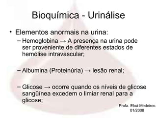 Bioquímica - Urinálise
• Elementos anormais na urina:
  – Hemoglobina → A presença na urina pode
    ser proveniente de diferentes estados de
    hemólise intravascular;

  – Albumina (Proteinúria) → lesão renal;

  – Glicose → ocorre quando os níveis de glicose
    sangüínea excedem o limiar renal para a
    glicose;
                                       Profa. Eloá Medeiros
                                              01/2008
 