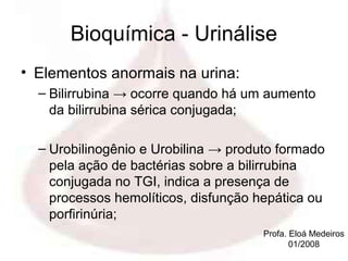 Bioquímica - Urinálise
• Elementos anormais na urina:
  – Bilirrubina → ocorre quando há um aumento
    da bilirrubina sérica conjugada;

  – Urobilinogênio e Urobilina → produto formado
    pela ação de bactérias sobre a bilirrubina
    conjugada no TGI, indica a presença de
    processos hemolíticos, disfunção hepática ou
    porfirinúria;
                                      Profa. Eloá Medeiros
                                             01/2008
 