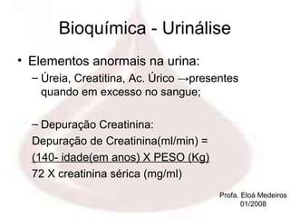 Bioquímica - Urinálise
• Elementos anormais na urina:
  – Úreia, Creatitina, Ac. Úrico →presentes
    quando em excesso no sangue;

  – Depuração Creatinina:
  Depuração de Creatinina(ml/min) =
  (140- idade(em anos) X PESO (Kg)
  72 X creatinina sérica (mg/ml)
                                       Profa. Eloá Medeiros
                                              01/2008
 