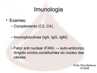 Imunologia
• Exames:
  – Complemento (C3, C4);

  – Imunoglobulinas (IgA, IgG, IgM);

  – Fator anti nuclear (FAN) → auto-anticorpo
    dirigido contra constituintes do núcleo das
    células;

                                        Profa. Eloá Medeiros
                                               01/2008
 