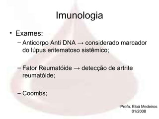 Imunologia
• Exames:
  – Anticorpo Anti DNA → considerado marcador
    do lúpus eritematoso sistêmico;

  – Fator Reumatóide → detecção de artrite
    reumatóide;

  – Coombs;

                                     Profa. Eloá Medeiros
                                            01/2008
 