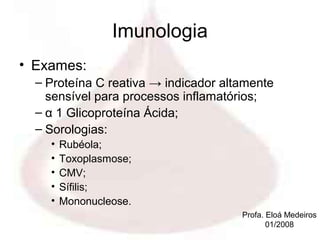 Imunologia
• Exames:
  – Proteína C reativa → indicador altamente
    sensível para processos inflamatórios;
  – α 1 Glicoproteína Ácida;
  – Sorologias:
    •   Rubéola;
    •   Toxoplasmose;
    •   CMV;
    •   Sífilis;
    •   Mononucleose.
                                      Profa. Eloá Medeiros
                                             01/2008
 