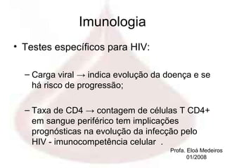 Imunologia
• Testes específicos para HIV:

  – Carga viral → indica evolução da doença e se
    há risco de progressão;

  – Taxa de CD4 → contagem de células T CD4+
    em sangue periférico tem implicações
    prognósticas na evolução da infecção pelo
    HIV - imunocompetência celular .
                                      Profa. Eloá Medeiros
                                             01/2008
 