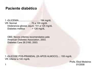Paciente diabético


1 -GLICEMIA................................: 194 mg/dL
VR: Normal                  : 70 a 100 mg/dL
   Intolerancia glicose Jejum: 101 a 125 mg/dL
   Diabetes mellitus          : > 126 mg/dL


  OBS: Novos criterios recomendados pela
  American Diabetes Association, 2003.
  Diabetes Care 26:3160, 2003.




1 -GLICOSE POS-PRANDIAL (2h APOS ALMOCO)...: 155 mg/dL
VR: Inferior a 140 mg/dL
                                                    Profa. Eloá Medeiros
1                                                          01/2008
 