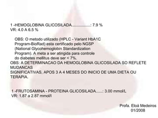 1 -HEMOGLOBINA GLICOSILADA.................: 7.9 %
VR: 4.0 A 6.5 %

  OBS: O metodo utilizado (HPLC - Variant HbA1C
  Program-BioRad) esta certificado pelo NGSP
  (National Glycohemoglobin Standardization
  Program). A meta a ser atingida para controle
  do diabetes mellitus deve ser < 7%.
OBS: A DETERMINACAO DA HEMOGLOBINA GLICOSILADA SO REFLETE
MUDANCAS
SIGNIFICATIVAS, APOS 3 A 4 MESES DO INICIO DE UMA DIETA OU
TERAPIA.


1 -FRUTOSAMINA - PROTEINA GLICOSILADA......: 3.00 mmol/L
VR: 1.87 a 2.87 mmol/l

                                                     Profa. Eloá Medeiros
                                                            01/2008
 