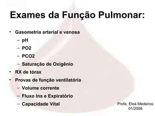 Exames da Função Pulmonar:
• Gasometria arterial e venosa
   – pH
   – PO2
   – PCO2
   – Saturação de Oxigênio
• RX de tórax
• Provas de função ventilatória
   – Volume corrente
   – Fluxo Ins e Expiratório
   – Capacidade Vital             Profa. Eloá Medeiros
                                         01/2008
 