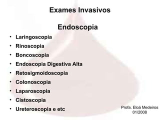 Exames Invasivos

                  Endoscopia
• Laringoscopia
• Rinoscopia
• Boncoscopia
• Endoscopia Digestiva Alta
• Retosigmoidoscopia
• Colonoscopia
• Laparoscopia
• Cistoscopia
• Ureteroscopia e etc              Profa. Eloá Medeiros
                                          01/2008
 
