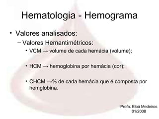 Hematologia - Hemograma
• Valores analisados:
  – Valores Hemantimétricos:
    • VCM → volume de cada hemácia (volume);

    • HCM → hemoglobina por hemácia (cor);

    • CHCM →% de cada hemácia que é composta por
      hemglobina.


                                        Profa. Eloá Medeiros
                                               01/2008
 