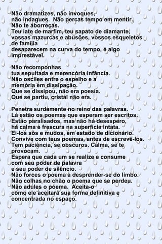 Não dramatizes, não invoques, não indagues.  Não percas tempo em mentir. Não te aborreças. Teu iate de marfim, teu sapato de diamante, vossas mazurcas e abusões, vossos esqueletos de família desaparecem na curva do tempo, é algo imprestável. Não recomponhas tua sepultada e merencória infância. Não osciles entre o espelho e a memória em dissipação. Que se dissipou, não era poesia. Que se partiu, cristal não era. Penetra surdamente no reino das palavras. Lá estão os poemas que esperam ser escritos. Estão paralisados, mas não há desespero, há calma e frescura na superfície intata. Ei-los sós e mudos, em estado de dicionário. Convive com teus poemas, antes de escrevê-los. Tem paciência, se obscuros. Calma, se te provocam. Espera que cada um se realize e consume com seu poder de palavra e seu poder de silêncio. Não forces o poema a desprender-se do limbo. Não colhas no chão o poema que se perdeu. Não adules o poema.  Aceita-o como ele aceitará sua forma definitiva e concentrada no espaço. 