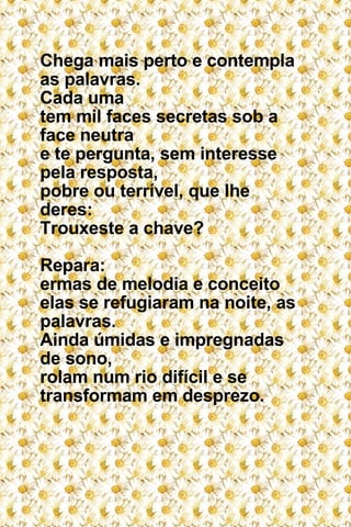 Chega mais perto e contempla as palavras. Cada uma  tem mil faces secretas sob a face neutra e te pergunta, sem interesse pela resposta, pobre ou terrível, que lhe deres: Trouxeste a chave? Repara: ermas de melodia e conceito elas se refugiaram na noite, as palavras. Ainda úmidas e impregnadas de sono, rolam num rio difícil e se transformam em desprezo. 