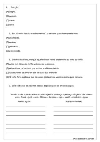 II. Emoção:
(A) alegria.
(B) carinho.
(C) medo.
(D) raiva.
7. Em “O velho franziu as sobrancelhas”, o narrador quer dizer que ele ficou
(A) aborrecido.
(B) curioso.
(C) pensativo.
(D) preocupado.
8. Das frases abaixo, marque aquela que se refere diretamente ao tema do conto.
(A) Amis, tem coisas da minha vida que eu já esqueci.
(B) Ades olhava os lambaris que subiam em fileiras de três.
(C) Esses peixes se lembram das baías da sua infância?
(D) O velho Amis explicava que os peixes gostavam de viajar rio acima para namorar.
9. Leia e observe as palavras abaixo, depois separe-as em dois grupos:
estádio – Inês – você – elástico – até – agência – córrego – pêssego – inglês – pés – céu –
avô – André – judô – avó – Mônica – lâmpada – cipó – paletó – mecânico – água
Acento agudo Acento circunflexo
___________________________________ ___________________________________
___________________________________ ___________________________________
___________________________________ ___________________________________
___________________________________ ___________________________________
___________________________________ ___________________________________
___________________________________ ___________________________________
___________________________________ ___________________________________
www.acessaber.com.br
 