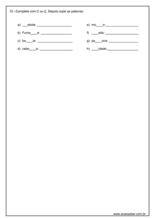 10 - Complete com C ou Ç. Depois copie as palavras:
a) ___ebola: ____________________
b) Fuma____a: __________________
c) ba____ia: ____________________
d) cabe____a: ___________________
e) mo____o:___________________
f) ____edo: ___________________
g) pa____oca: _________________
h) ____idade:__________________
www.acessaber.com.br
 