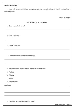 Moral da história:
Mais vale uma vida modesta com paz e sossego que todo o luxo do mundo com perigos e
preocupações.
Fábula de Esopo
INTERPRETAÇÃO DE TEXTO
1) Qual é o título do texto?
______________________________________________________________________________
2) Qual é o tema?
______________________________________________________________________________
3) Quem é o autor?
______________________________________________________________________________
4) Quantos e quais são os personagens?
______________________________________________________________________________
______________________________________________________________________________
5) Assinale a qual gênero textual pertence o texto acima.:
a) Notícia;
b) Fábula;
c) Haicai;
d) Reportagem;
Justifique:______________________________________________________________________
______________________________________________________________________________
______________________________________________________________________________
______________________________________________________________________________
6) Descreva as características dos ratos:
www.acessaber.com.br
 