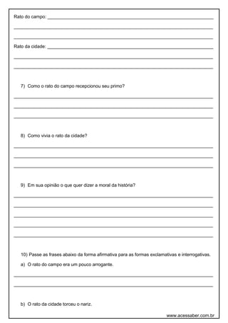 Rato do campo: _________________________________________________________________
______________________________________________________________________________
______________________________________________________________________________
Rato da cidade: _________________________________________________________________
______________________________________________________________________________
______________________________________________________________________________
7) Como o rato do campo recepcionou seu primo?
______________________________________________________________________________
______________________________________________________________________________
______________________________________________________________________________
8) Como vivia o rato da cidade?
______________________________________________________________________________
______________________________________________________________________________
______________________________________________________________________________
9) Em sua opinião o que quer dizer a moral da história?
______________________________________________________________________________
______________________________________________________________________________
______________________________________________________________________________
______________________________________________________________________________
______________________________________________________________________________
10) Passe as frases abaixo da forma afirmativa para as formas exclamativas e interrogativas.
a) O rato do campo era um pouco arrogante.
______________________________________________________________________________
______________________________________________________________________________
b) O rato da cidade torceu o nariz.
www.acessaber.com.br
 