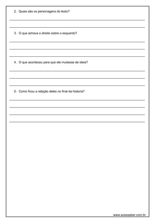 2. Quais são os personagens do texto?
______________________________________________________________________________
______________________________________________________________________________
3. O que achava o direito sobre o esquerdo?
______________________________________________________________________________
______________________________________________________________________________
______________________________________________________________________________
4. O que aconteceu para que ele mudasse de ideia?
______________________________________________________________________________
______________________________________________________________________________
______________________________________________________________________________
5. Como ficou a relação deles no final da historia?
______________________________________________________________________________
______________________________________________________________________________
______________________________________________________________________________
______________________________________________________________________________
www.acessaber.com.br
 