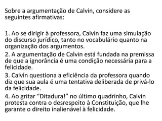 Sobre a argumentação de Calvin, considere as
seguintes afirmativas:
1. Ao se dirigir à professora, Calvin faz uma simulação
do discurso jurídico, tanto no vocabulário quanto na
organização dos argumentos.
2. A argumentação de Calvin está fundada na premissa
de que a ignorância é uma condição necessária para a
felicidade.
3. Calvin questiona a eficiência da professora quando
diz que sua aula é uma tentativa deliberada de privá-lo
da felicidade.
4. Ao gritar “Ditadura!” no último quadrinho, Calvin
protesta contra o desrespeito à Constituição, que lhe
garante o direito inalienável à felicidade.

 