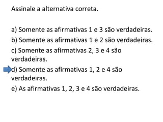 Assinale a alternativa correta.
a) Somente as afirmativas 1 e 3 são verdadeiras.
b) Somente as afirmativas 1 e 2 são verdadeiras.
c) Somente as afirmativas 2, 3 e 4 são
verdadeiras.
d) Somente as afirmativas 1, 2 e 4 são
verdadeiras.
e) As afirmativas 1, 2, 3 e 4 são verdadeiras.

 