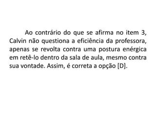 Ao contrário do que se afirma no item 3,
Calvin não questiona a eficiência da professora,
apenas se revolta contra uma postura enérgica
em retê-lo dentro da sala de aula, mesmo contra
sua vontade. Assim, é correta a opção [D].

 