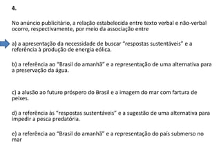 4.

No anúncio publicitário, a relação estabelecida entre texto verbal e não-verbal
ocorre, respectivamente, por meio da associação entre
a) a apresentação da necessidade de buscar “respostas sustentáveis” e a
referência à produção de energia eólica.
b) a referência ao “Brasil do amanhã” e a representação de uma alternativa para
a preservação da água.

c) a alusão ao futuro próspero do Brasil e a imagem do mar com fartura de
peixes.
d) a referência às “respostas sustentáveis” e a sugestão de uma alternativa para
impedir a pesca predatória.
e) a referência ao “Brasil do amanhã” e a representação do país submerso no
mar

 