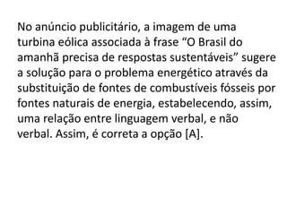 No anúncio publicitário, a imagem de uma
turbina eólica associada à frase “O Brasil do
amanhã precisa de respostas sustentáveis” sugere
a solução para o problema energético através da
substituição de fontes de combustíveis fósseis por
fontes naturais de energia, estabelecendo, assim,
uma relação entre linguagem verbal, e não
verbal. Assim, é correta a opção [A].

 