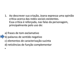 1. Ao descrever sua criação, Joana expressa uma opinião
crítica acerca das redes sociais existentes.
Essa crítica é reforçada, nas falas da personagem,
principalmente pelo uso de:

a) frases de tom exclamativo
b) palavras de sentido negativo
c) elementos de caracterização sucinta
d) reticências de função complementar
•

 