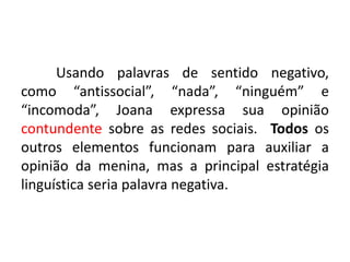 Usando palavras de sentido negativo,
como “antissocial”, “nada”, “ninguém” e
“incomoda”, Joana expressa sua opinião
contundente sobre as redes sociais. Todos os
outros elementos funcionam para auxiliar a
opinião da menina, mas a principal estratégia
linguística seria palavra negativa.

 