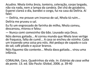Acudiro. Nhola tinha ânsia, tonteira, celeração, corpo largado,
não via nada, nem a lampa da candeia. Dei chá de goiabeira.
Esperei clareá o dia, bandiei o corgo, fui na casa da Delíria. Aí
falei:
— Delíria, me prouve um insonso de sal, Nhola tá ruim...
Delíria me pruveu o sal.
Eu fiz um engrossado de farinha de milho, Nhola comeu,
descansou, miorou e falou:
— Nunca comi comesinho tão bão. Louvado seja Deus.
Nóis demos gaitada... Aí correu mundo que Nhola teve vertige
de fraqueza, falta de cumê... A casa se encheu de vizinho. Cada
um trazendo uma coisa pra nóis. Até pedaço de capado e cuia
de sal; café pilado e açúcar branco.
Nóis fiquemo tão contente... Nhola dava gaitada... virou uma
infância.
CORALINA, Cora. Quadrinhos da vida. In: Estórias da casa velha
da ponte. 13. ed. São Paulo: Global, 2006. p. 39-40

 