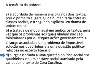 A temática da pobreza
a) é abordada de maneira análoga nos dois textos,
pois o primeiro sugere ajuda humanitária entre as
classes sociais, e o segundo explicita um drama de
ordem moral.
b) é tratada de modo igual em ambos os textos, uma
vez que os problemas aos quais aludem não são
minimizados por quaisquer ações governamentais.
c) surge associada a um problema de impossível
solução nos quadrinhos e a uma questão políticoreligiosa no excerto literário.
d) surge associada a uma questão político-social nos
quadrinhos e a um entrave social suavizado pela
caridade no texto de Cora Coralina.

 