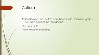 Cultura
 Saúdem uns aos outros com beijo santo. Todas as igrejas
de Cristo enviam-lhes saudações.
Romanos 16. 16
(Nova Versão Internacional)
 