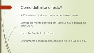 Como delimitar o texto?
 Perceber a mudança de local, tema e ouvintes.
Sermão do monte começa em Mateus 4.23 e finaliza no
capítulo 7.
Lucas 16. Parábola do Lázaro.
Ensinamento por parábolas, começa no 15 e vai até o 17.
 