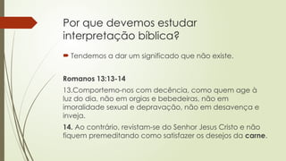 Por que devemos estudar
interpretação bíblica?
 Tendemos a dar um significado que não existe.
Romanos 13:13-14
13.Comportemo-nos com decência, como quem age à
luz do dia, não em orgias e bebedeiras, não em
imoralidade sexual e depravação, não em desavença e
inveja.
14. Ao contrário, revistam-se do Senhor Jesus Cristo e não
fiquem premeditando como satisfazer os desejos da carne.
 