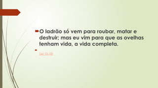O ladrão só vem para roubar, matar e
destruir; mas eu vim para que as ovelhas
tenham vida, a vida completa.

(Jo 10.10)
 
