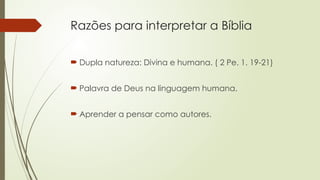 Razões para interpretar a Bíblia
 Dupla natureza: Divina e humana. ( 2 Pe. 1. 19-21)
 Palavra de Deus na linguagem humana.
 Aprender a pensar como autores.
 
