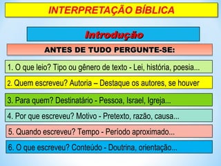 IntroduçãoIntrodução
ANTES DE TUDO PERGUNTE-SE:ANTES DE TUDO PERGUNTE-SE:ANTES DE TUDO PERGUNTE-SE:ANTES DE TUDO PERGUNTE-SE:
1. O que leio? Tipo ou gênero de texto - Lei, história, poesia...
2. Quem escreveu? Autoria – Destaque os autores, se houver
3. Para quem? Destinatário - Pessoa, Israel, Igreja...
4. Por que escreveu? Motivo - Pretexto, razão, causa...
5. Quando escreveu? Tempo - Período aproximado...
6. O que escreveu? Conteúdo - Doutrina, orientação...
 