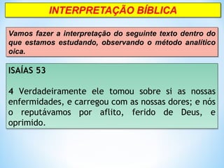 ISAÍAS 53
 
4 Verdadeiramente ele tomou sobre si as nossas
enfermidades, e carregou com as nossas dores; e nós
o reputávamos por aflito, ferido de Deus, e
oprimido.
ISAÍAS 53
 
4 Verdadeiramente ele tomou sobre si as nossas
enfermidades, e carregou com as nossas dores; e nós
o reputávamos por aflito, ferido de Deus, e
oprimido.
Vamos fazer a interpretação do seguinte texto dentro do
que estamos estudando, observando o método analítico
oica.
Vamos fazer a interpretação do seguinte texto dentro do
que estamos estudando, observando o método analítico
oica.
 
