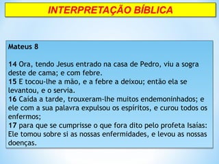 Mateus 8
14 Ora, tendo Jesus entrado na casa de Pedro, viu a sogra
deste de cama; e com febre.
15 E tocou-lhe a mão, e a febre a deixou; então ela se
levantou, e o servia.
16 Caída a tarde, trouxeram-lhe muitos endemoninhados; e
ele com a sua palavra expulsou os espíritos, e curou todos os
enfermos;
17 para que se cumprisse o que fora dito pelo profeta Isaías:
Ele tomou sobre si as nossas enfermidades, e levou as nossas
doenças.
Mateus 8
14 Ora, tendo Jesus entrado na casa de Pedro, viu a sogra
deste de cama; e com febre.
15 E tocou-lhe a mão, e a febre a deixou; então ela se
levantou, e o servia.
16 Caída a tarde, trouxeram-lhe muitos endemoninhados; e
ele com a sua palavra expulsou os espíritos, e curou todos os
enfermos;
17 para que se cumprisse o que fora dito pelo profeta Isaías:
Ele tomou sobre si as nossas enfermidades, e levou as nossas
doenças.
 