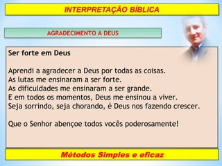 AGRADECIMENTO A DEUSAGRADECIMENTO A DEUS
Ser forte em Deus
Aprendi a agradecer a Deus por todas as coisas.
As lutas me ensinaram a ser forte.
As dificuldades me ensinaram a ser grande.
E em todos os momentos, Deus me ensinou a viver.
Seja sorrindo, seja chorando, é Deus nos fazendo crescer.
Que o Senhor abençoe todos vocês poderosamente!
Métodos Simples e eficaz
 