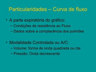 Particularidades – Curva de fluxo
• A parte expiratória do gráfico:
  – Condições de resistência ao Fluxo
  – Dados sobre a complacência dos pulmões


• Modalidade Controlada ou A/C:
  – Volume: forma de onda quadrada ou cte
  – Pressão: Onda decrescente
 