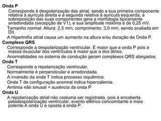 Onda P Corresponde à despolarização das atrial, sendo a sua primeira componente relativa à aurícula direita e a segunda relativa à aurícula esquerda, a sobreposição das suas componentes gera a morfologia tipicamente arredondada (excepção de V1), e sua amplitude máxima é de 0,25 mV. Tamanho normal: Altura: 2,5 mm, comprimento: 3,0 mm, sendo avaliada em DII. A Hipertrofia atrial causa um aumento na altura e/ou duração da Onda P. Complexo QRS Corresponde a despolarização ventricular. É maior que a onda P pois a massa muscular dos ventrículos é maior que a dos átrios. Anormalidades no sistema de condução geram complexos QRS alargados. Onda T Corresponde a repolarização ventricular. Normalmente é perpendicular e arredondada. A inversão da onda T indica processo isquêmico. Onda T de configuração anormal indica hipercalemia. Arritmia não sinusal = ausência da onda P Onda U A repolarização atrial não costuma ser registrada, pois é encoberta peladespolarização ventricular, evento elétrico concomitante e mais potente.A onda U é oposta à onda P. 