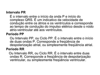 Intervalo PR É o intervalo entre o início da onda P e início do complexo QRS. É um indicativo da velocidade de condução entre os átrios e os ventrículos e corresponde ao tempo de condução do impulso elétrico desde o nódo atrio-ventricular até aos ventrículos. Período PP Ou Intervalo PP, ou Ciclo PP. É o intervalo entre o início de duas ondas P. Corresponde a freqüência de despolarização atrial, ou simplesmente freqüência atrial. Período RR Ou Intervalo RR, ou Ciclo RR. É o intervalo entre duas ondas R. Corresponde a freqüência de despolarização ventricular, ou simplesmente freqüência ventricular. 