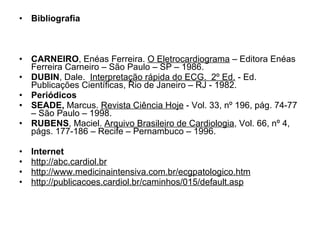 Bibliografia CARNEIRO , Enéas Ferreira.  O Eletrocardiograma  – Editora Enéas Ferreira Carneiro – São Paulo – SP – 1986. DUBIN , Dale.   Interpretação rápida do ECG.  2º Ed.  - Ed. Publicações Científicas, Rio de Janeiro – RJ - 1982. Periódicos SEADE,  Marcus.  Revista Ciência Hoje  - Vol. 33, nº 196, pág. 74-77 – São Paulo – 1998. RUBENS , Maciel.  Arquivo Brasileiro de Cardiologia , Vol. 66, nº 4, págs. 177-186 – Recife – Pernambuco – 1996. Internet http://abc.cardiol.br http://www.medicinaintensiva.com.br/ecgpatologico.htm http://publicacoes.cardiol.br/caminhos/015/default.asp 