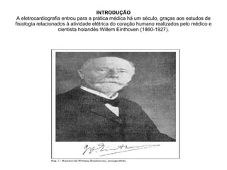 INTRODUÇÃO A eletrocardiografia entrou para a prática médica há um século, graças aos estudos de fisiologia relacionados à atividade elétrica do coração humano realizados pelo médico e cientista holandês Willem Einthoven (1860-1927). 
