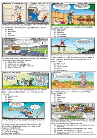 De acordo com a imagem e texto o que ode vencer o medo?       Na imagem o personagem usa provisão, amor, proteção e
   a) a força                                                 disciplina para cuidar
   b) a coragem                                                   a) do jardim
   c) a fé                                                        b) da família
   d) o homem                                                     c) dos vizinhos
                                                                  d) dos tomates




                                                              O texto de Hebreus 10:23, diz que temos que nos apegar a
No contexto da imagem pode-se concluir que o que atrapalha
que o corredor vença a corrida pode ser                       nossa esperança porque quem nos prometeu é fiel, a
    (a) a falta de preparo fisic                              quem se refere?
    (b) o carro que tem baixa potencia                            (a) Ao homem
    (c) preocupações, distrações, rancores                        (b) Ao caranguejo
    (d) falta de patrocinio                                       (c) A Deus
                                                                  (d) As promessas




Sobre o texto, pode-se inferir que a tempestade que fez com
que o personagem ficasserígido e todo enferrujado, faz        No contexto acima, pode-se inferir que o sentimento do
referência                                                    canguruzinho foi de
   (a) Aossofrimentos                                            (a) Medo
   (b) A fé                                                      (b) Segurança
   (c) A chuva                                                   (c) Raiva
   (d) Água                                                      (d) tristeza




                                                              Diante da mensagem acima pode-se inferir que
Na imagem acima, dentro de contexto, porque um dos
                                                                  (a) quem tem fé em Jesus tem mais tranquilidade diante dos
personagens não pode ver o que o outro está vendo.                    problemas
(a)porque ele não tem fé                                          (b) não precisa ter medo porque os animais estão presos
(b) porque ele não tem luneta                                     (c) o tratador não sabe domar os animais
(c) poque ele é vesgo                                             (d) o desespero é comum porque não é sempre que Jesus
(d) porque ele é pequeno                                              ajuda que precisa.
 