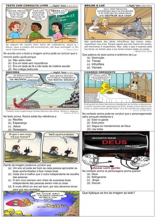 De acordo com o texto e imagem acima pode-se concluir que o       Que palavra do texto acima e antônimo de Luz
menino pediu ajuda porque                                            (a) Destruição
    (a)   Não sabia nada                                             (b) Trevas
    (b)   Era um teste sem importância                               (c) Infrutífera
    (c)   Era um teste de fé e não teste de matéria escolar
                                                                     (d) Visíveis
    (d)   Seu colega pediucola




                                                                  No contexto acima pode-se concluir que o personagemestá
No texto acima, Rocha solida faz referência a                     salvo porqueé obediente e
    (a) Recifes                                                       (a) Está na gaiola
    (b) Esperança                                                     (b) Está preso
    (c) Jesus                                                         (c) Segue os mandamentos de Deus
    (d) Desespero                                                     (d) Lêa bíblia




Diante da imagem podemos concluir que
    (a) Um ano só pode ser bom se cada pessoa aproveitar as
        boas oportunidades e fizer coisas boas                    No contexto acima os personagens acima querem
    (b) Cada ano é melhor que o outro independente da escolha        (a) Deus
        das pessoas                                                  (b) Refrigerante
    (c) O ano novo sempre vem cheio de surpresas boas                (c) Brigar
        independente das pessoas serem más ou boas                   (d) Discutir
    (d) E muito difícil um ano ser bom, por isso devemos torcer
        para que isso aconteça
                                                                  Que liçãoque se tira da imagem ao lado?
 