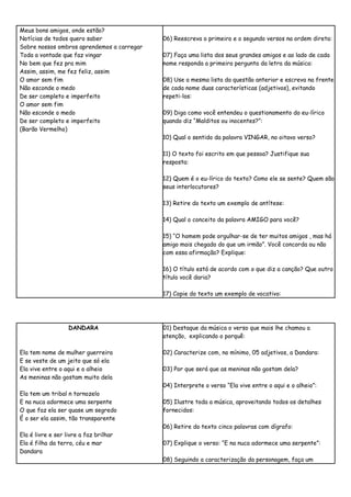 Meus bons amigos, onde estão?
Notícias de todos quero saber               06) Reescreva o primeiro e o segundo versos na ordem direta:
Sobre nossos ombros aprendemos a carregar
Toda a vontade que faz vingar               07) Faça uma lista dos seus grandes amigos e ao lado de cada
No bem que fez pra mim                      nome responda a primeira pergunta da letra da música:
Assim, assim, me fez feliz, assim
O amor sem fim                              08) Use a mesma lista da questão anterior e escreva na frente
Não esconde o medo                          de cada nome duas características (adjetivos), evitando
De ser completo e imperfeito                repeti-los:
O amor sem fim
Não esconde o medo                          09) Diga como você entendeu o questionamento do eu-lírico
De ser completo e imperfeito                quando diz “Malditos ou inocentes?”:
(Barão Vermelho)
                                            10) Qual o sentido da palavra VINGAR, no oitavo verso?

                                            11) O texto foi escrito em que pessoa? Justifique sua
                                            resposta:

                                            12) Quem é o eu-lírico do texto? Como ele se sente? Quem são
                                            seus interlocutores?

                                            13) Retire do texto um exemplo de antítese:

                                            14) Qual o conceito da palavra AMIGO para você?

                                            15) “O homem pode orgulhar-se de ter muitos amigos , mas há
                                            amigo mais chegado do que um irmão”. Você concorda ou não
                                            com essa afirmação? Explique:

                                            16) O título está de acordo com o que diz a canção? Que outro
                                            título você daria?

                                            17) Copie do texto um exemplo de vocativo:




                   DANDARA                  01) Destaque da música o verso que mais lhe chamou a
                                            atenção, explicando o porquê:

Ela tem nome de mulher guerreira            02) Caracterize com, no mínimo, 05 adjetivos, a Dandara:
E se veste de um jeito que só ela
Ela vive entre o aqui e o alheio            03) Por que será que as meninas não gostam dela?
As meninas não gostam muito dela
                                            04) Interprete o verso “Ela vive entre o aqui e o alheio”:
Ela tem um tribal n tornozelo
E na nuca adormece uma serpente             05) Ilustre toda a música, aproveitando todos os detalhes
O que faz ela ser quase um segredo          fornecidos:
É o ser ela assim, tão transparente
                                            06) Retire do texto cinco palavras com dígrafo:
Ela é livre e ser livre a faz brilhar
Ela é filha da terra, céu e mar             07) Explique o verso: “E na nuca adormece uma serpente”:
Dandara
                                            08) Seguindo a caracterização da personagem, faça um
 