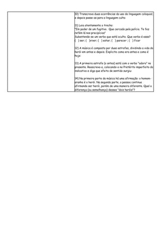 10) Transcreva duas ocorrências do uso da linguagem coloquial,
e depois passe-as para a linguagem culta:

11) Leia atentamente o trecho:
"Em poder de um fugitivo. Que cercado pela polícia. Te fez
refém lá nos precipícios"
Subentende-se um verbo que está oculto. Que verbo é esse?
( ) ser; ( )viver; ( ) estar; ( ) parecer ; ( ) ficar

12) A música é composta por duas estrofes, dividindo a vida do
herói em antes e depois. Explicite como era antes e como é
hoje:

13) A primeira estrofe (o antes) está com o verbo "adoro" no
presente. Reescreva-a, colocando-o no Pretérito imperfeito do
indicativo e diga que efeito de sentido surgiu:

14) Na primeira parte da música há uma afirmação: o homem-
aranha é o herói. Na segunda parte, a pessoa continua
afirmando ser herói, porém de uma maneira diferente. Qual a
diferença (ou semelhança) desses "dois heróis"?
 